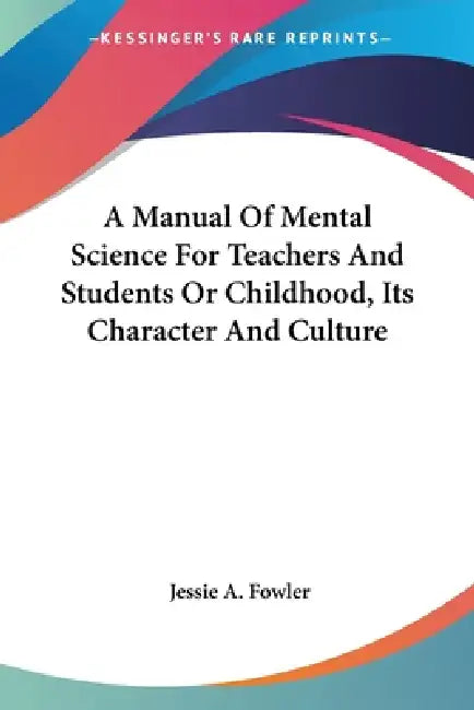 A Manual Of Mental Science For Teachers And Students Or Childhood, Its Character And Culture by Jessie A. Fowler