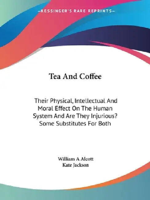 Tea And Coffee: Their Physical, Intellectual And Moral Effect On The Human System And Are They Injurious? Some Substitutes For Both by William a. Alcott, Kate Jackson