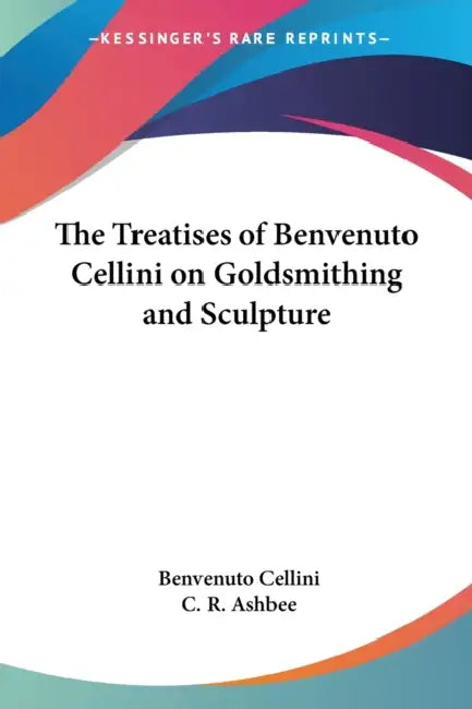 The Treatises of Benvenuto Cellini on Goldsmithing and Sculpture by Benvenuto Cellini, C. R. Ashbee