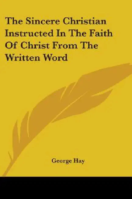 The Sincere Christian Instructed In The Faith Of Christ From The Written Word by George Hay
