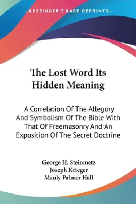 The Lost Word Its Hidden Meaning: A Correlation Of The Allegory And Symbolism Of The Bible With That Of Freemasonry And An Exposition Of The Secret Do by George H. Steinmetz, Joseph Krieger, Manly Palmer Hall