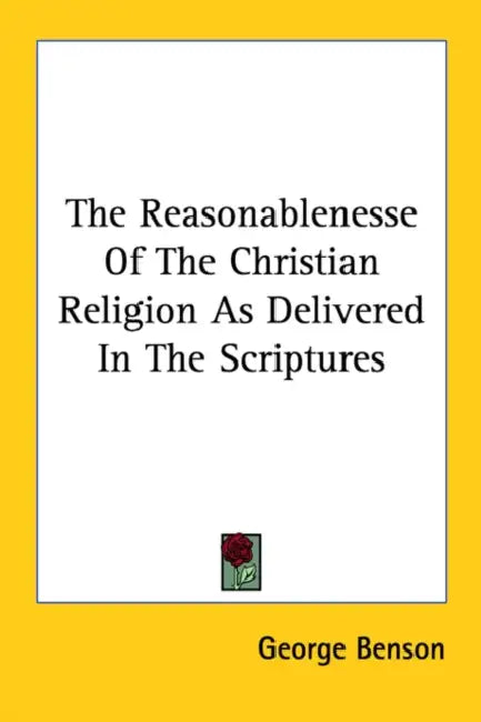 The Reasonablenesse Of The Christian Religion As Delivered In The Scriptures by George Benson
