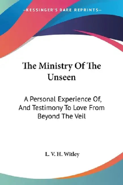 The Ministry Of The Unseen: A Personal Experience Of, And Testimony To Love From Beyond The Veil by L. V. H. Witley