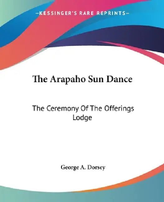 The Arapaho Sun Dance: The Ceremony Of The Offerings Lodge by George a. Dorsey