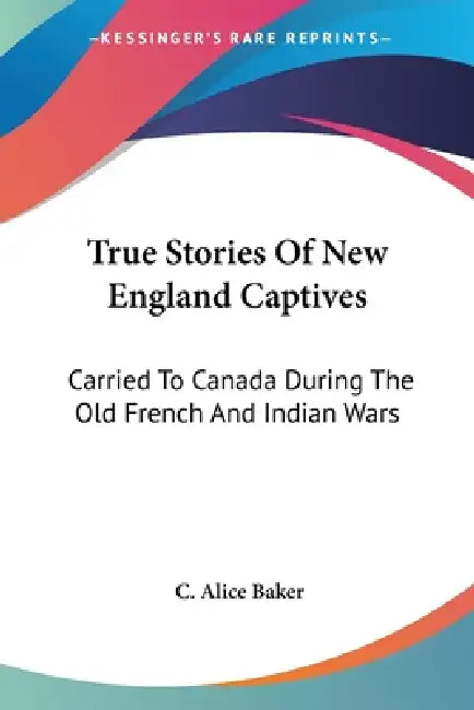 True Stories Of New England Captives: Carried To Canada During The Old French And Indian Wars by C. Alice Baker