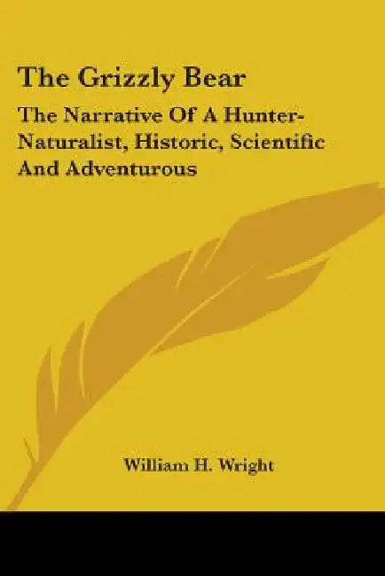 The Grizzly Bear: The Narrative Of A Hunter-Naturalist, Historic, Scientific And Adventurous by William H. Wright