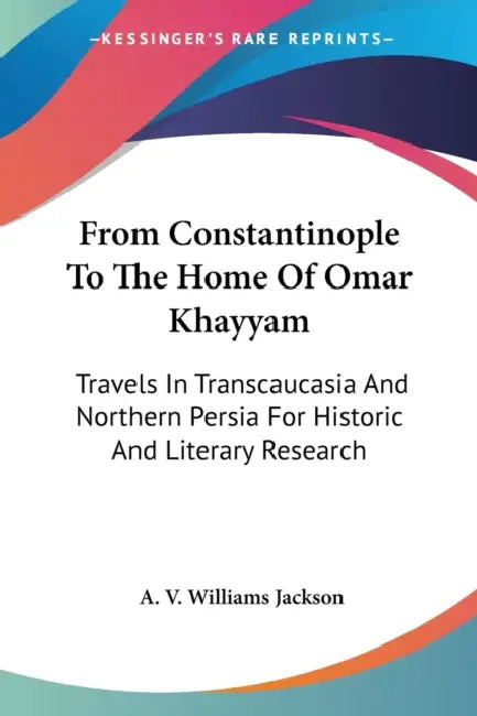 From Constantinople To The Home Of Omar Khayyam: Travels In Transcaucasia And Northern Persia For Historic And Literary Research by A. V. Williams Jackson