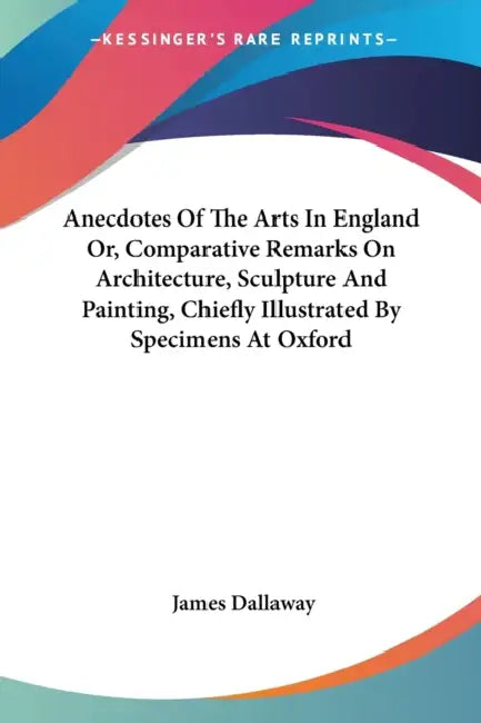 Anecdotes Of The Arts In England Or, Comparative Remarks On Architecture, Sculpture And Painting, Chiefly Illustrated By Specimens At Oxford by James Dallaway