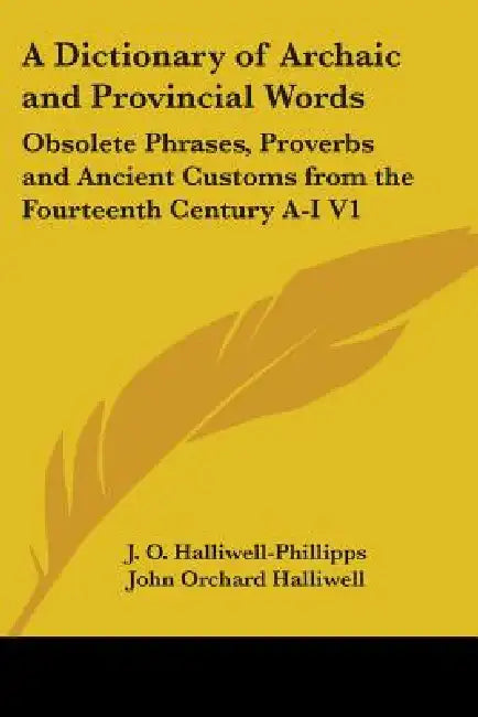 A Dictionary of Archaic and Provincial Words: Obsolete Phrases, Proverbs and Ancient Customs from the Fourteenth Century A-I V1 by J. O. Halliwell-Phillipps, John Orchard Halliwell