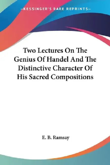 Two Lectures On The Genius Of Handel And The Distinctive Character Of His Sacred Compositions by E. B. Ramsay