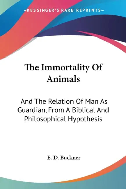 The Immortality Of Animals: And The Relation Of Man As Guardian, From A Biblical And Philosophical Hypothesis by E. D. Buckner