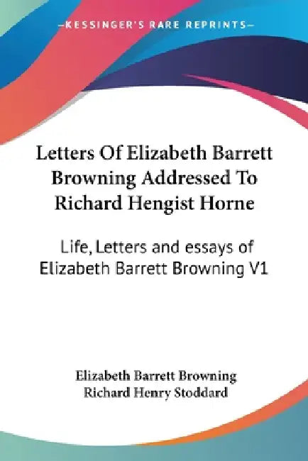 Letters Of Elizabeth Barrett Browning Addressed To Richard Hengist Horne: Life, Letters and essays of Elizabeth Barrett Browning V1 by Elizabeth Barrett Browning, Richard Henry Stoddard