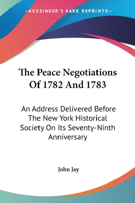 The Peace Negotiations Of 1782 And 1783: An Address Delivered Before The New York Historical Society On Its Seventy-Ninth Anniversary by John Jay