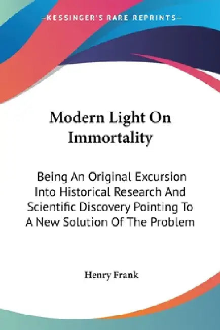 Modern Light On Immortality: Being An Original Excursion Into Historical Research And Scientific Discovery Pointing To A New Solution Of The Proble by Henry Frank