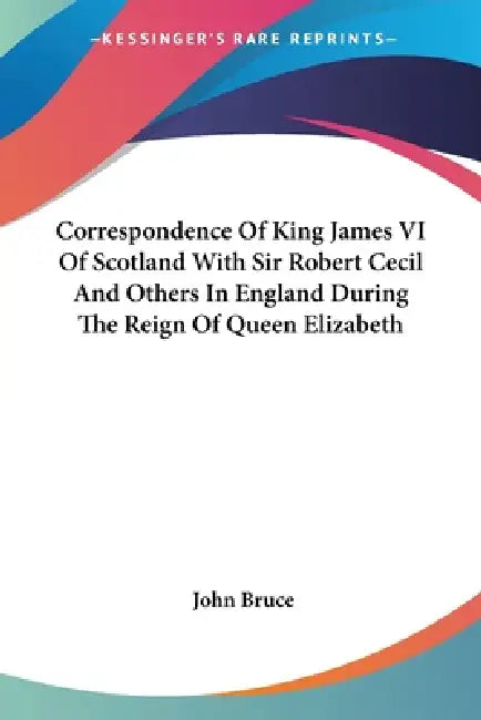 Correspondence Of King James VI Of Scotland With Sir Robert Cecil And Others In England During The Reign Of Queen Elizabeth by John Bruce