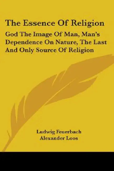 The Essence Of Religion: God The Image Of Man, Man's Dependence On Nature, The Last And Only Source Of Religion by Ludwig Feuerbach, Alexander Loos