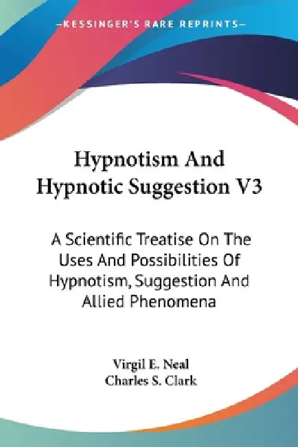Hypnotism And Hypnotic Suggestion V3: A Scientific Treatise On The Uses And Possibilities Of Hypnotism, Suggestion And Allied Phenomena by Virgil E. Neal, Charles S. Clark