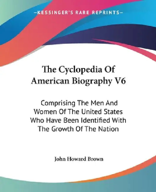 The Cyclopedia Of American Biography V6: Comprising The Men And Women Of The United States Who Have Been Identified With The Growth Of The Nation by John Howard Brown