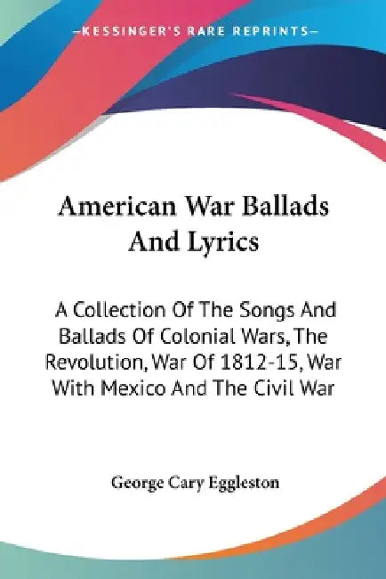 American War Ballads And Lyrics: A Collection Of The Songs And Ballads Of Colonial Wars, The Revolution, War Of 1812-15, War With Mexico And The Civil by George Cary Eggleston