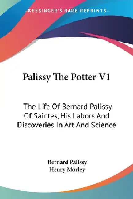 Palissy The Potter V1: The Life Of Bernard Palissy Of Saintes, His Labors And Discoveries In Art And Science by Bernard Palissy, Henry Morley