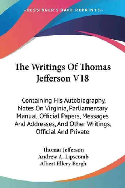 The Writings Of Thomas Jefferson V18: Containing His Autobiography, Notes On Virginia, Parliamentary Manual, Official Papers, Messages And Addresses, by Thomas Jefferson, Andrew a. Lipscomb, Albert Ellery Bergh