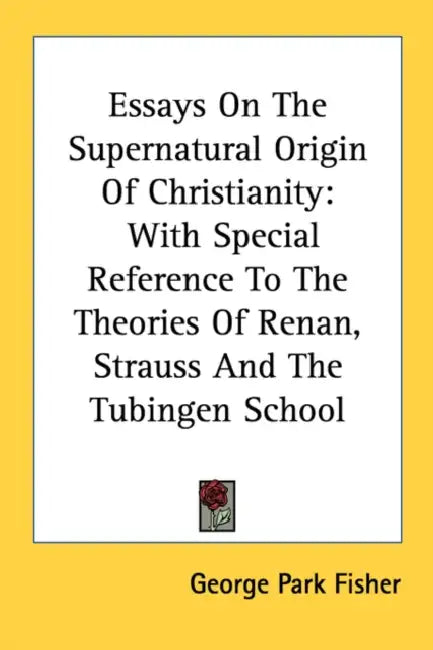 Essays On The Supernatural Origin Of Christianity: With Special Reference To The Theories Of Renan, Strauss And The Tubingen School by George Park Fisher