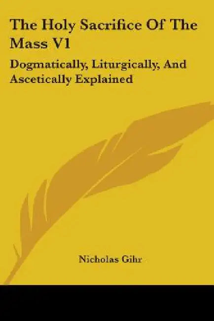 The Holy Sacrifice Of The Mass V1: Dogmatically, Liturgically, And Ascetically Explained by Nicholas Gihr