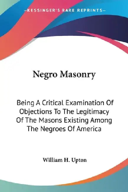 Negro Masonry: Being A Critical Examination Of Objections To The Legitimacy Of The Masons Existing Among The Negroes Of America by William H. Upton