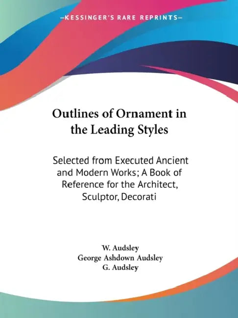 Outlines of Ornament in the Leading Styles: Selected from Executed Ancient and Modern Works; A Book of Reference for the Architect, Sculptor, Decorati by W. Audsley, George Ashdown Audsley, G. Audsley