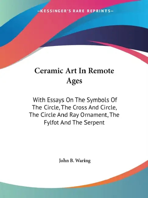 Ceramic Art In Remote Ages: With Essays On The Symbols Of The Circle, The Cross And Circle, The Circle And Ray Ornament, The Fylfot And The Serpen by John B. Waring