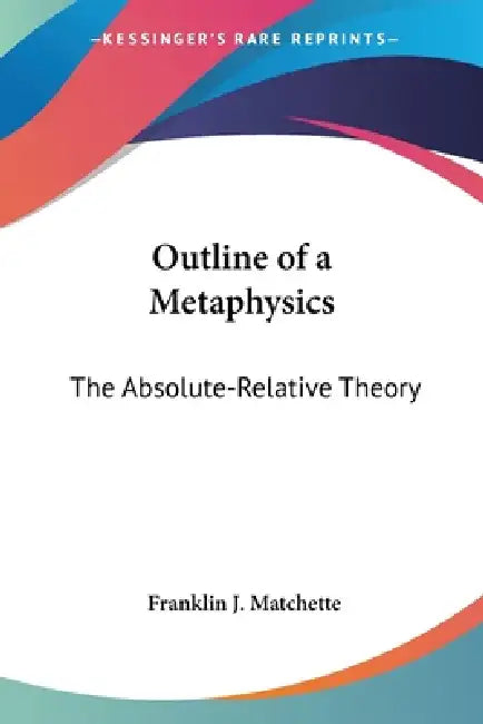 Outline of a Metaphysics: The Absolute-Relative Theory by Franklin J. Matchette