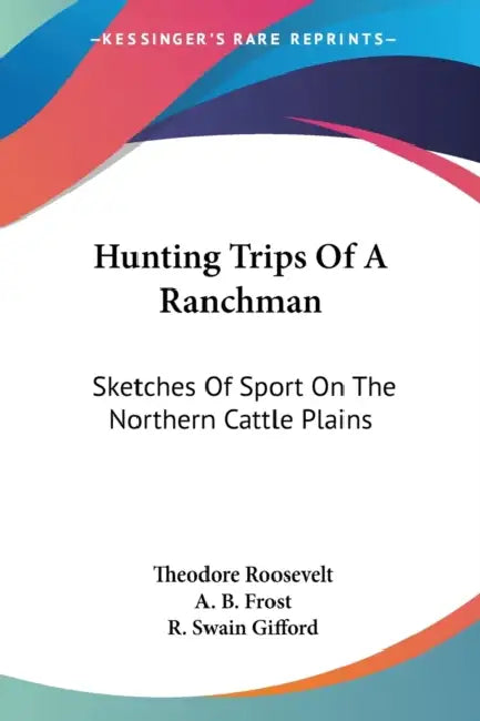 Hunting Trips Of A Ranchman: Sketches Of Sport On The Northern Cattle Plains by Theodore Roosevelt, A. B. Frost, R. Swain Gifford