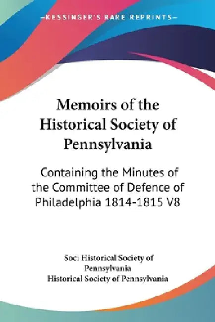 Memoirs of the Historical Society of Pennsylvania: Containing the Minutes of the Committee of Defence of Philadelphia 1814-1815 V8 by Historical Society of Pennsylvania, Soci Historical Society of Pennsylvania