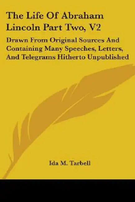 The Life Of Abraham Lincoln Part Two, V2: Drawn From Original Sources And Containing Many Speeches, Letters, And Telegrams Hitherto Unpublished by Ida M. Tarbell