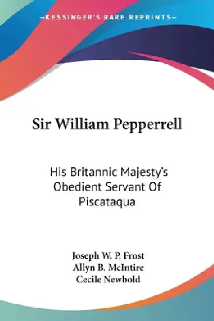 Sir William Pepperrell: His Britannic Majesty's Obedient Servant Of Piscataqua by Joseph W. P. Frost, Allyn B. McIntire, Cecile Newbold