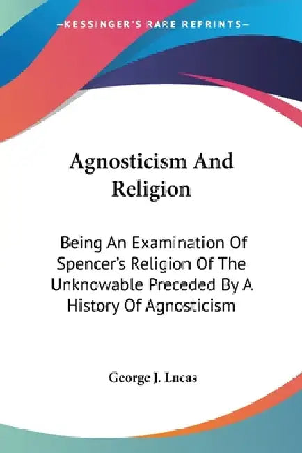 Agnosticism And Religion: Being An Examination Of Spencer's Religion Of The Unknowable Preceded By A History Of Agnosticism by George J. Lucas