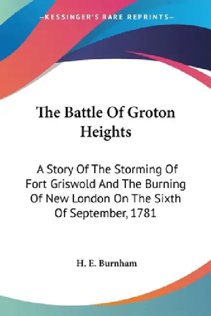 The Battle Of Groton Heights: A Story Of The Storming Of Fort Griswold And The Burning Of New London On The Sixth Of September, 1781 by H. E. Burnham
