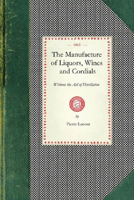 Manufacture of Liquors, Wines & Cordials: Also the Manufacture of Effervescing Beverages and Syrups, Vinegar, and Bitters. Prepared and Arranged Expre by Pierre Lacour