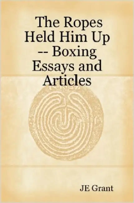 The Ropes Held Him Up -- Boxing Essays and Articles by Je Grant