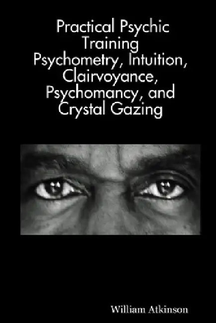 Practical Psychic Training: Psychometry, Intuition, Clairvoyance, Psychomancy, and Crystal Gazing Revealed by William Atkinson