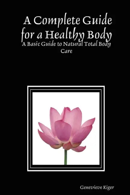 A Complete Guide for a Healthy Body: A Basic Guide to Natural Total Body Care by Genevieve Kiger