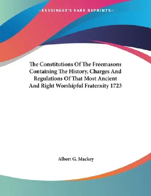 The Constitutions Of The Freemasons Containing The History, Charges And Regulations Of That Most Ancient And Right Worshipful Fraternity 1723 by Albert G. Mackey