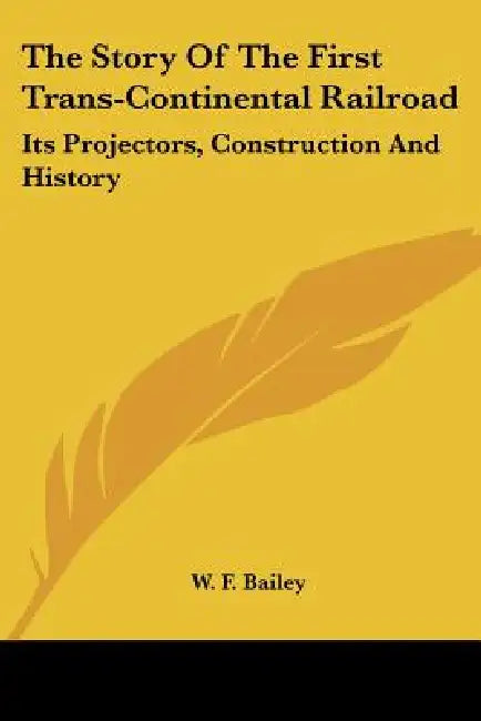 The Story Of The First Trans-Continental Railroad: Its Projectors, Construction And History by W. F. Bailey