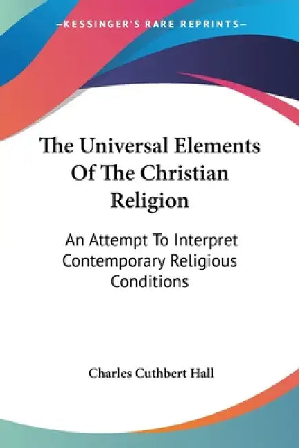 The Universal Elements Of The Christian Religion: An Attempt To Interpret Contemporary Religious Conditions by Charles Cuthbert Hall
