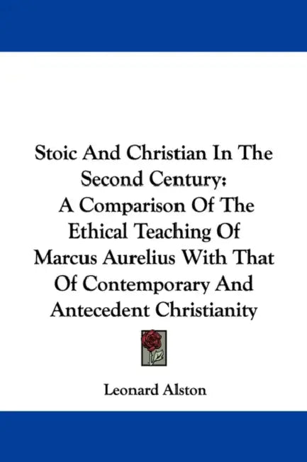 Stoic And Christian In The Second Century: A Comparison Of The Ethical Teaching Of Marcus Aurelius With That Of Contemporary And Antecedent Christiani by Leonard Alston