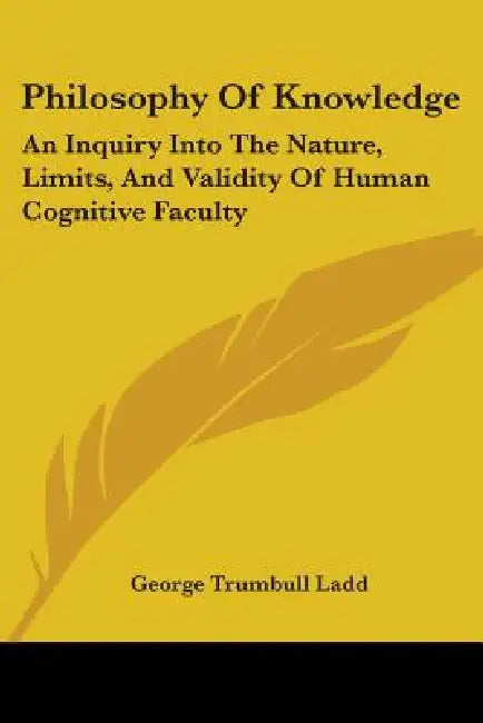 Philosophy Of Knowledge: An Inquiry Into The Nature, Limits, And Validity Of Human Cognitive Faculty by George Trumbull Ladd