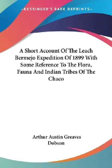 A Short Account Of The Leach Bermejo Expedition Of 1899 With Some Reference To The Flora, Fauna And Indian Tribes Of The Chaco by Arthur Austin Greaves Dobson