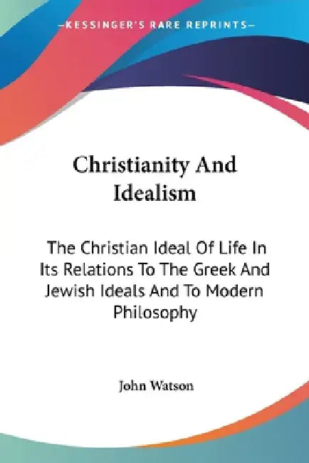 Christianity And Idealism: The Christian Ideal Of Life In Its Relations To The Greek And Jewish Ideals And To Modern Philosophy by John Watson