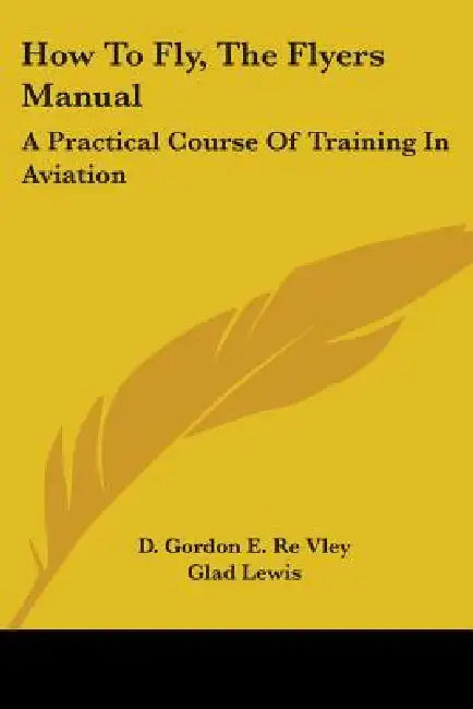 How To Fly, The Flyers Manual: A Practical Course Of Training In Aviation by D. Gordon E. Re Vley, Glad Lewis