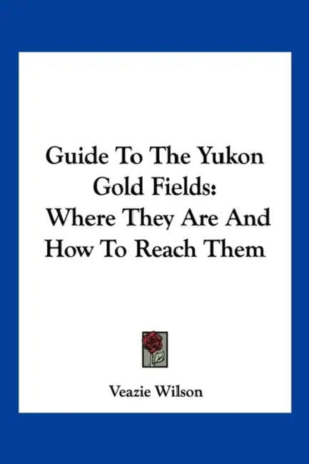 Guide To The Yukon Gold Fields: Where They Are And How To Reach Them by Veazie Wilson